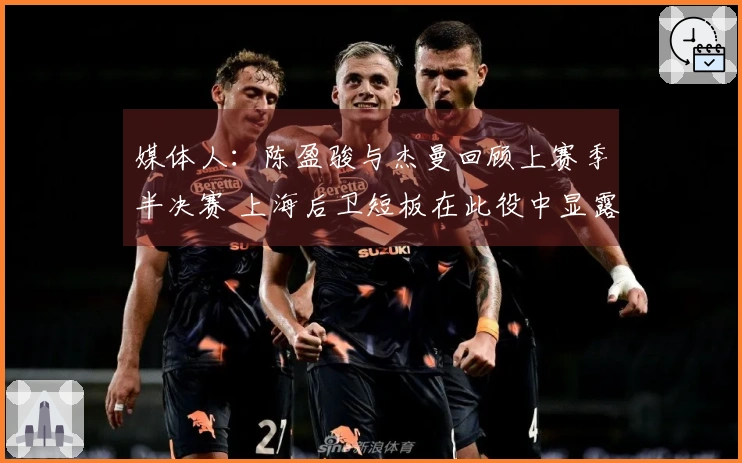 媒体人：陈盈骏与杰曼回顾上赛季半决赛 上海后卫短板在此役中显露无疑