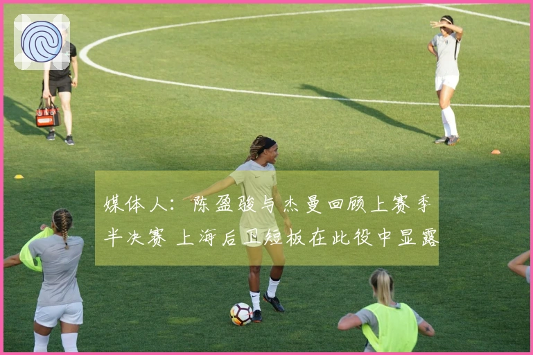 媒体人：陈盈骏与杰曼回顾上赛季半决赛 上海后卫短板在此役中显露无疑